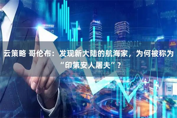 云策略 哥伦布：发现新大陆的航海家，为何被称为 “印第安人屠夫”？