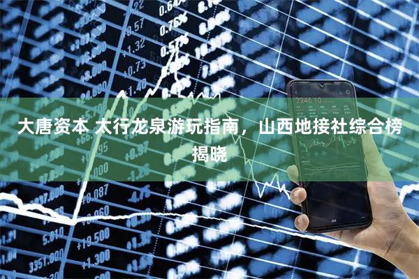 大唐资本 太行龙泉游玩指南，山西地接社综合榜揭晓