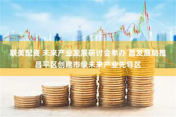 联美配资 未来产业发展研讨会举办 昌发展助推昌平区创建市级未来产业先导区