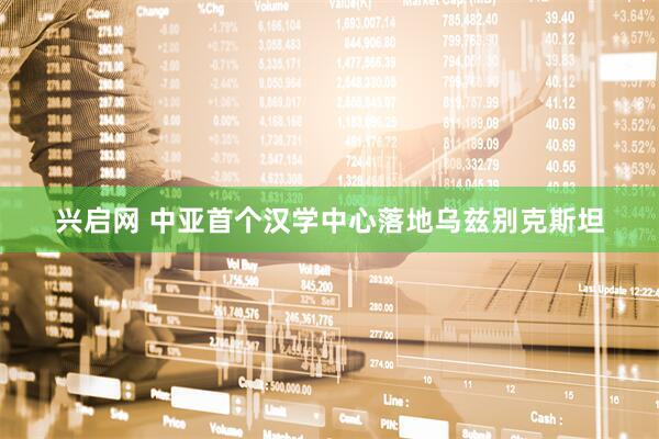 兴启网 中亚首个汉学中心落地乌兹别克斯坦