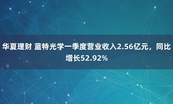 华夏理财 蓝特光学一季度营业收入2.56亿元，同比增长52.92%