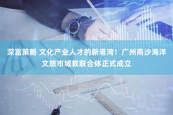 深富策略 文化产业人才的新港湾！广州南沙海洋文旅市域教联合体正式成立