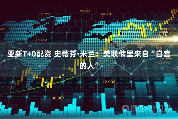 亚新T+0配资 史蒂芬·米兰：美联储里来自“白宫的人”
