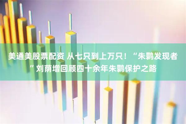 美通美股票配资 从七只到上万只！“朱鹮发现者”刘荫增回顾四十余年朱鹮保护之路