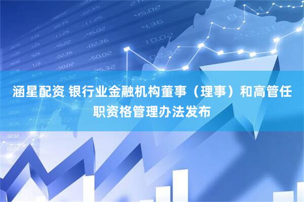 涵星配资 银行业金融机构董事（理事）和高管任职资格管理办法发布