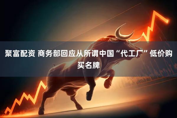 聚富配资 商务部回应从所谓中国“代工厂”低价购买名牌