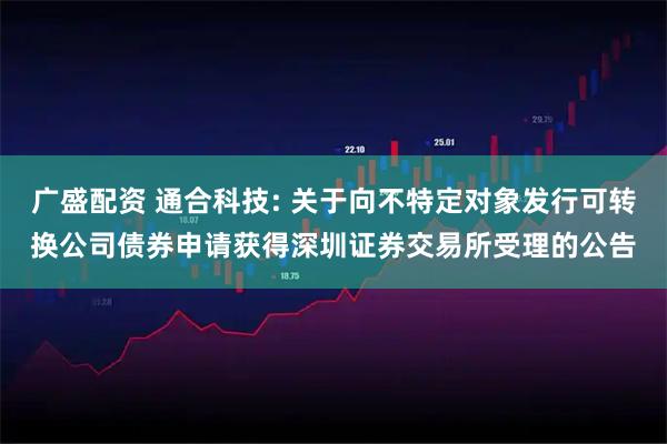 广盛配资 通合科技: 关于向不特定对象发行可转换公司债券申请获得深圳证券交易所受理的公告