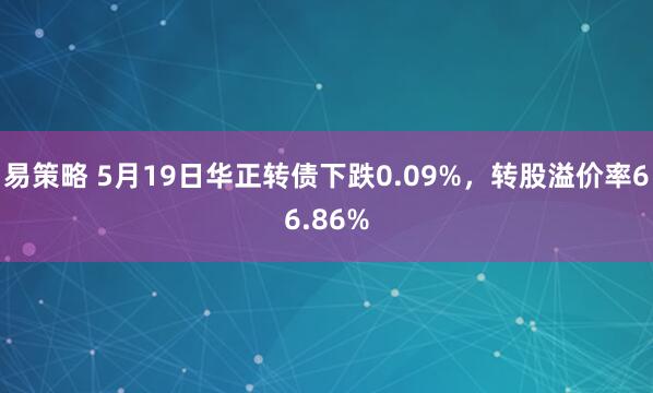 易策略 5月19日华正转债下跌0.09%，转股溢价率66.86%