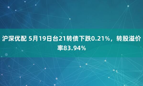 沪深优配 5月19日台21转债下跌0.21%，转股溢价率83.94%