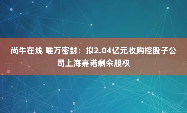 尚牛在线 唯万密封：拟2.04亿元收购控股子公司上海嘉诺剩余股权