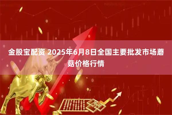 金股宝配资 2025年6月8日全国主要批发市场蘑菇价格行情