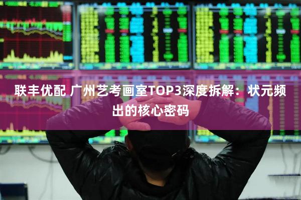 联丰优配 广州艺考画室TOP3深度拆解：状元频出的核心密码