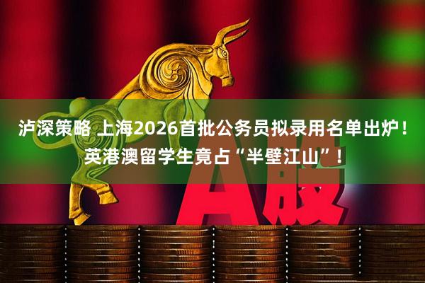 泸深策略 上海2026首批公务员拟录用名单出炉！英港澳留学生竟占“半壁江山”！