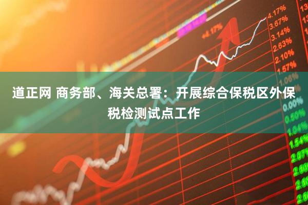 道正网 商务部、海关总署：开展综合保税区外保税检测试点工作