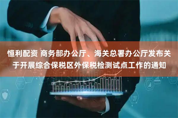 恒利配资 商务部办公厅、海关总署办公厅发布关于开展综合保税区外保税检测试点工作的通知